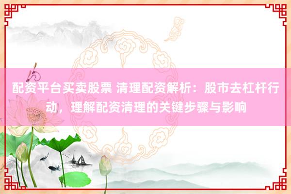 配资平台买卖股票 清理配资解析：股市去杠杆行动，理解配资清理的关键步骤与影响