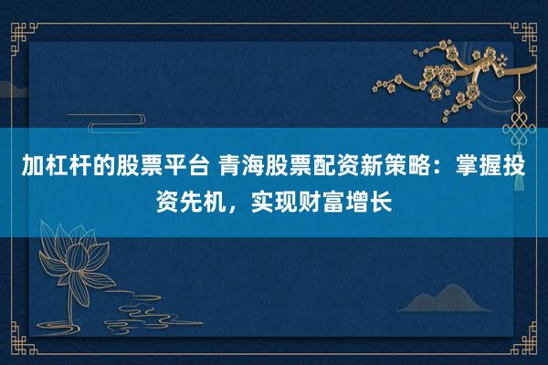 加杠杆的股票平台 青海股票配资新策略：掌握投资先机，实现财富增长