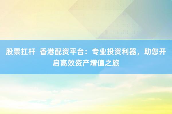 股票扛杆  香港配资平台：专业投资利器，助您开启高效资产增值之旅