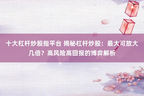 十大杠杆炒股指平台 揭秘杠杆炒股：最大可放大几倍？高风险高回报的博弈解析