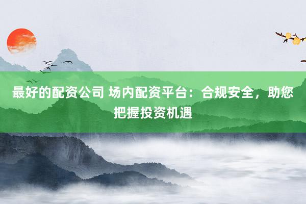 最好的配资公司 场内配资平台：合规安全，助您把握投资机遇