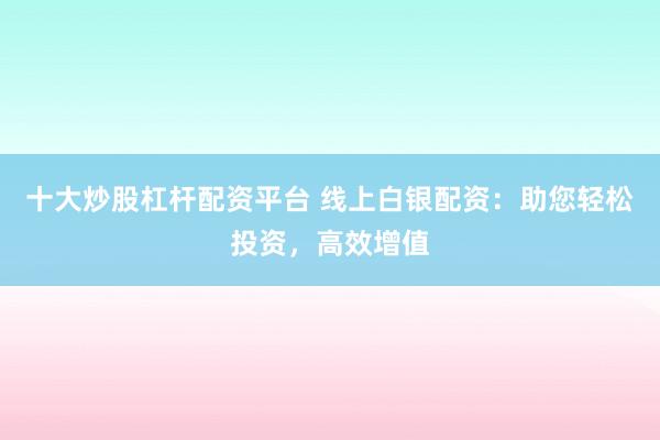 十大炒股杠杆配资平台 线上白银配资：助您轻松投资，高效增值
