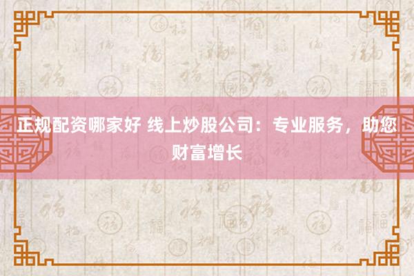 正规配资哪家好 线上炒股公司：专业服务，助您财富增长