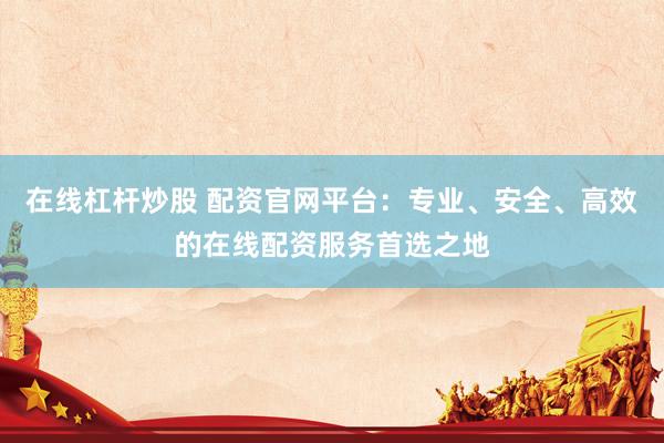 在线杠杆炒股 配资官网平台：专业、安全、高效的在线配资服务首选之地