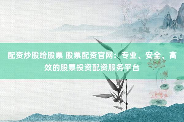配资炒股给股票 股票配资官网：专业、安全、高效的股票投资配资服务平台