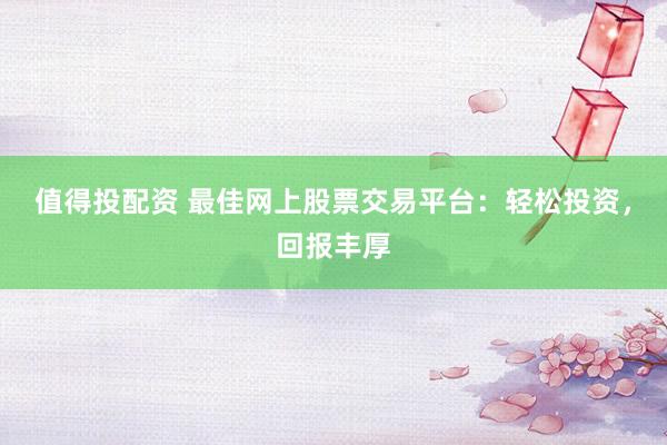 值得投配资 最佳网上股票交易平台：轻松投资，回报丰厚