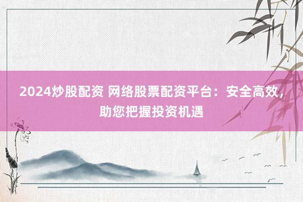 2024炒股配资 网络股票配资平台：安全高效，助您把握投资机遇