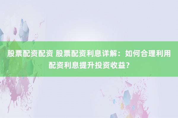 股票配资配资 股票配资利息详解：如何合理利用配资利息提升投资收益？