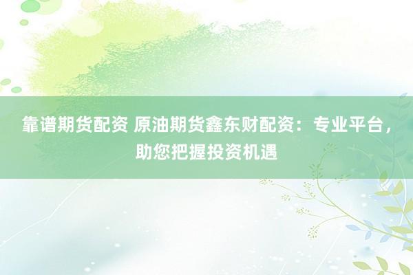 靠谱期货配资 原油期货鑫东财配资：专业平台，助您把握投资机遇