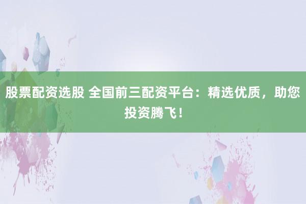 股票配资选股 全国前三配资平台：精选优质，助您投资腾飞！