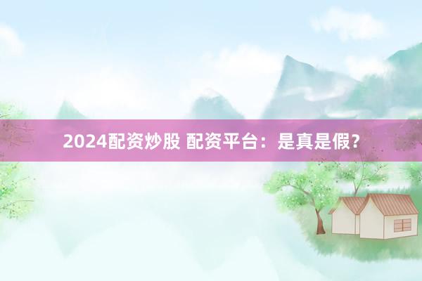 2024配资炒股 配资平台：是真是假？