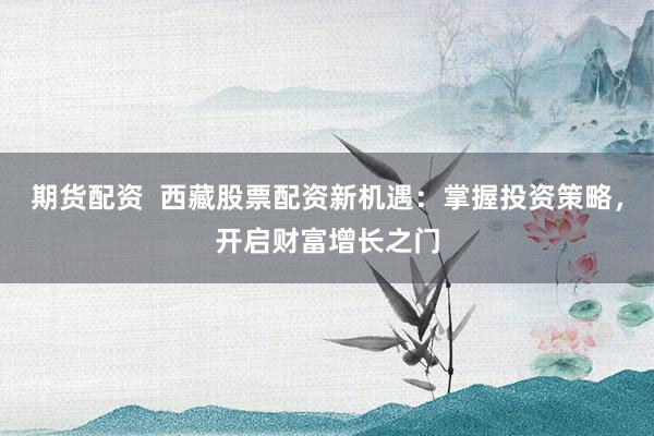 期货配资  西藏股票配资新机遇：掌握投资策略，开启财富增长之门