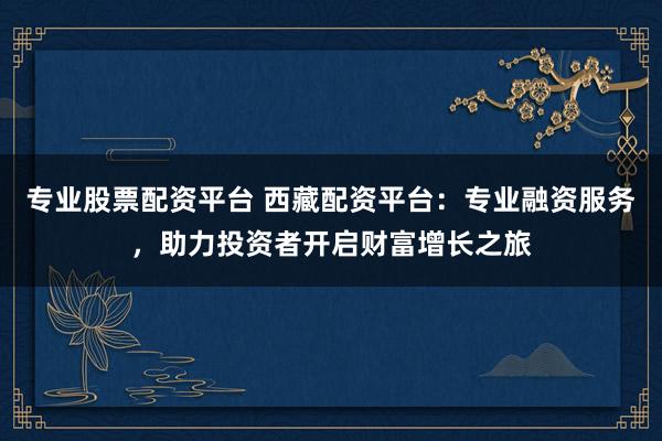 专业股票配资平台 西藏配资平台：专业融资服务，助力投资者开启财富增长之旅