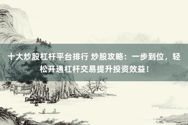 十大炒股杠杆平台排行 炒股攻略：一步到位，轻松开通杠杆交易提升投资效益！