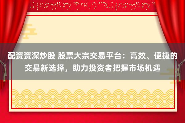 配资资深炒股 股票大宗交易平台：高效、便捷的交易新选择，助力投资者把握市场机遇