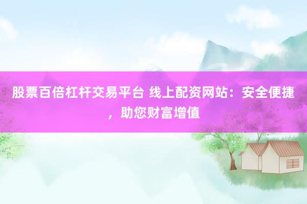 股票百倍杠杆交易平台 线上配资网站：安全便捷，助您财富增值