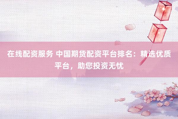 在线配资服务 中国期货配资平台排名：精选优质平台，助您投资无忧