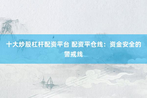 十大炒股杠杆配资平台 配资平仓线：资金安全的警戒线
