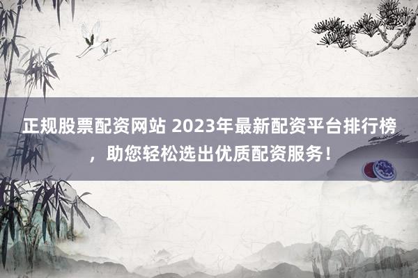 正规股票配资网站 2023年最新配资平台排行榜，助您轻松选出优质配资服务！