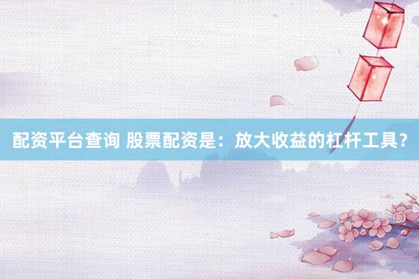 配资平台查询 股票配资是：放大收益的杠杆工具？