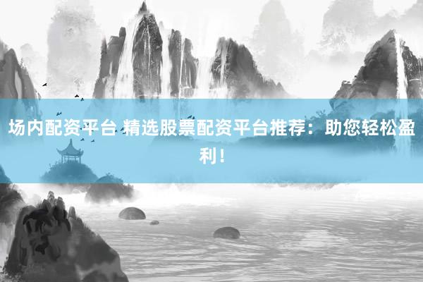 场内配资平台 精选股票配资平台推荐：助您轻松盈利！