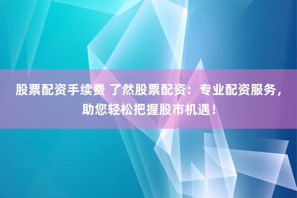 股票配资手续费 了然股票配资：专业配资服务，助您轻松把握股市机遇！