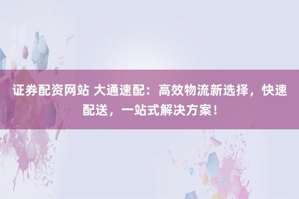 证券配资网站 大通速配：高效物流新选择，快速配送，一站式解决方案！
