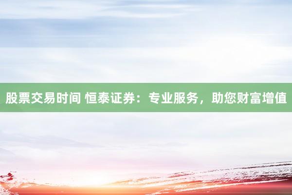 股票交易时间 恒泰证券：专业服务，助您财富增值