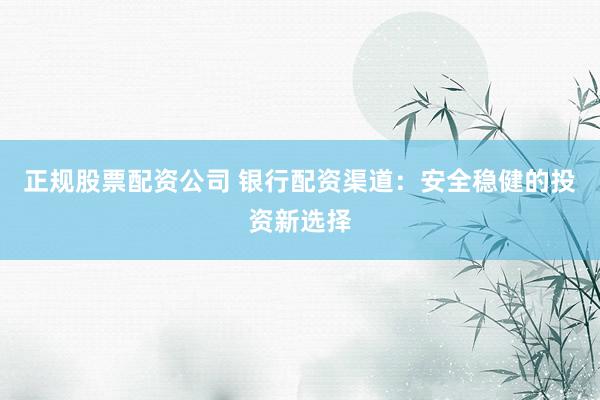 正规股票配资公司 银行配资渠道：安全稳健的投资新选择
