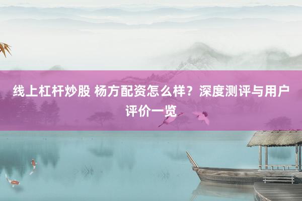 线上杠杆炒股 杨方配资怎么样？深度测评与用户评价一览