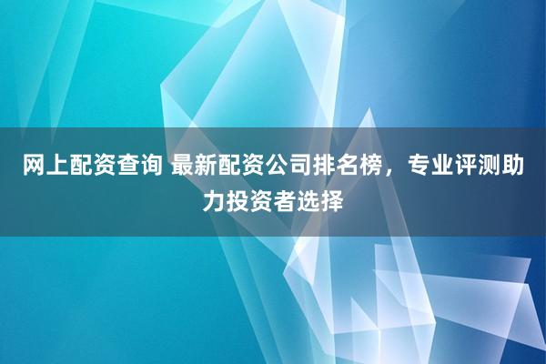 网上配资查询 最新配资公司排名榜，专业评测助力投资者选择