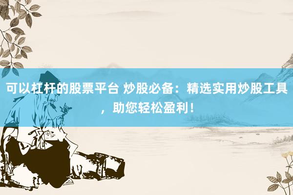可以杠杆的股票平台 炒股必备：精选实用炒股工具，助您轻松盈利！