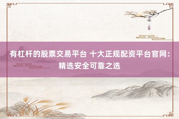 有杠杆的股票交易平台 十大正规配资平台官网：精选安全可靠之选