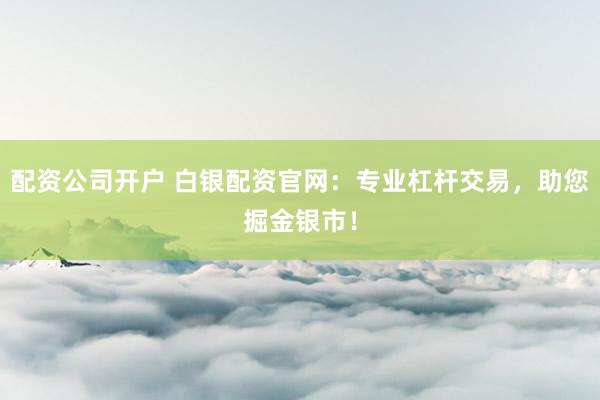 配资公司开户 白银配资官网：专业杠杆交易，助您掘金银市！