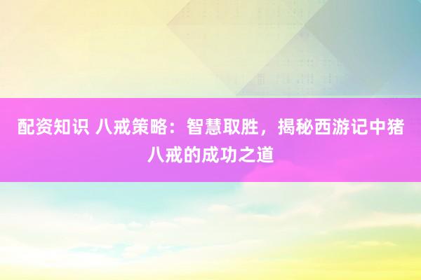 配资知识 八戒策略：智慧取胜，揭秘西游记中猪八戒的成功之道