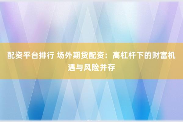 配资平台排行 场外期货配资：高杠杆下的财富机遇与风险并存