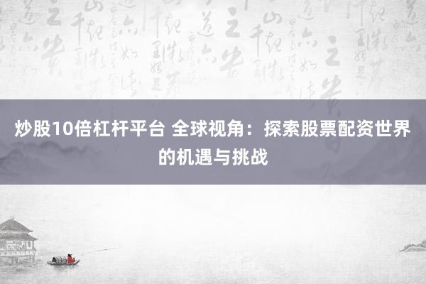 炒股10倍杠杆平台 全球视角：探索股票配资世界的机遇与挑战