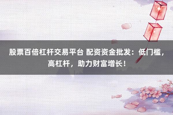 股票百倍杠杆交易平台 配资资金批发：低门槛，高杠杆，助力财富增长！