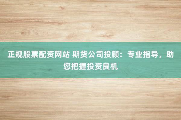 正规股票配资网站 期货公司投顾：专业指导，助您把握投资良机