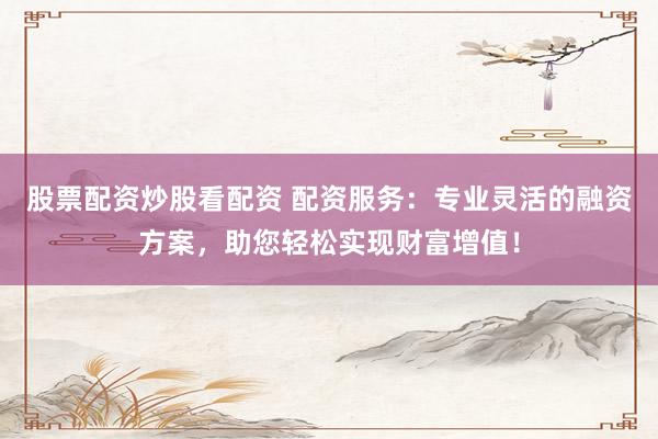 股票配资炒股看配资 配资服务：专业灵活的融资方案，助您轻松实现财富增值！